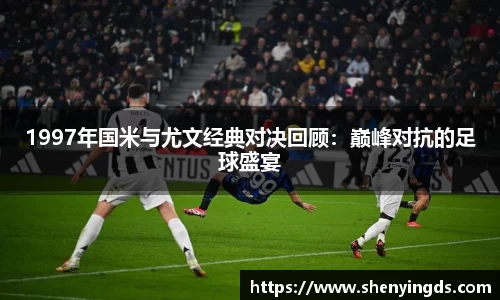 1997年国米与尤文经典对决回顾：巅峰对抗的足球盛宴