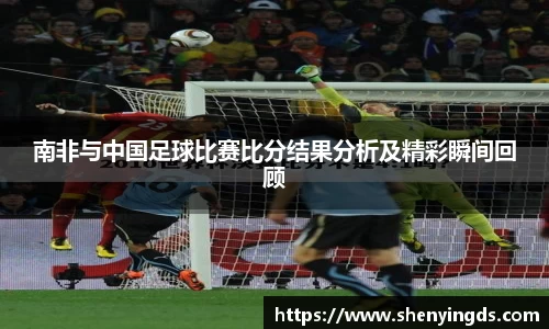 南非与中国足球比赛比分结果分析及精彩瞬间回顾